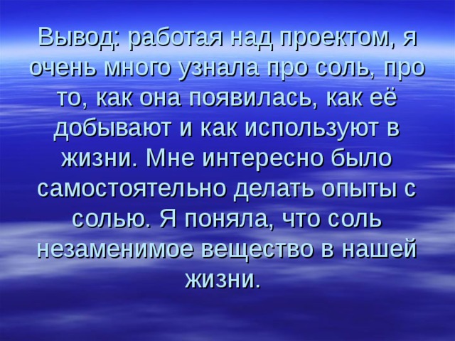 Вывод: работая над проектом, я очень много узнала про соль, про то, как она появилась, как её добывают и как используют в жизни. Мне интересно было самостоятельно делать опыты с солью. Я поняла, что соль незаменимое вещество в нашей жизни. 