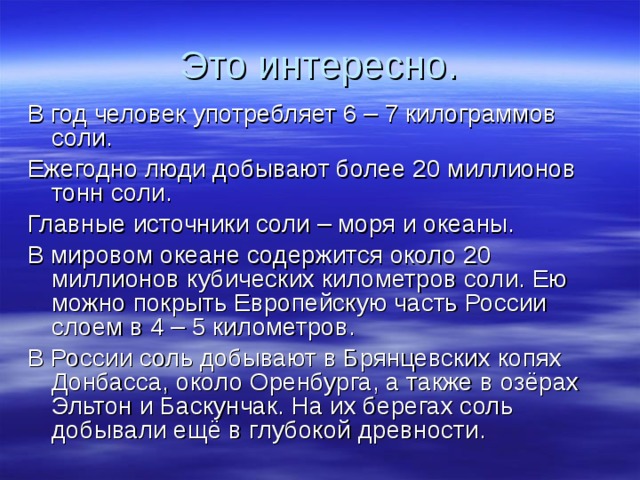 Это интересно. В год человек употребляет 6 – 7 килограммов соли. Ежегодно люди добывают более 20 миллионов тонн соли. Главные источники соли – моря и океаны. В мировом океане содержится около 20 миллионов кубических километров соли. Ею можно покрыть Европейскую часть России слоем в 4 – 5 километров. В России соль добывают в Брянцевских копях Донбасса, около Оренбурга, а также в озёрах Эльтон и Баскунчак. На их берегах соль добывали ещё в глубокой древности. 
