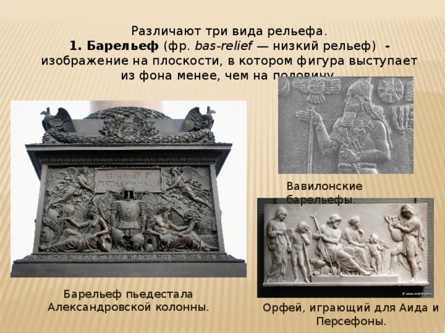 Различают три вида рельефа. 1. Барельеф (фр.  bas-relief  — низкий рельеф) - изображение на плоскости, в котором фигура выступает из фона менее, чем на половину. Вавилонские барельефы. Барельеф пьедестала Александровской колонны. Орфей, играющий для Аида и Персефоны. 