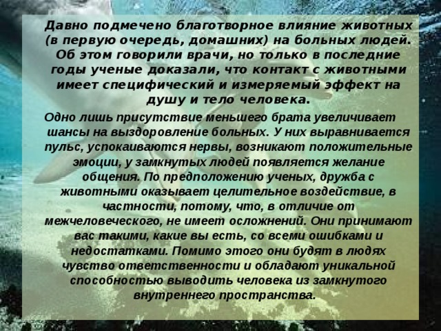  Давно подмечено благотворное влияние животных (в первую очередь, домашних) на больных людей. Об этом говорили врачи, но только в последние годы ученые доказали, что контакт с животными имеет специфический и измеряемый эффект на душу и тело человека. Одно лишь присутствие меньшего брата увеличивает шансы на выздоровление больных. У них выравнивается пульс, успокаиваются нервы, возникают положительные эмоции, у замкнутых людей появляется желание общения. По предположению ученых, дружба с животными оказывает целительное воздействие, в частности, потому, что, в отличие от межчеловеческого, не имеет осложнений. Они принимают вас такими, какие вы есть, со всеми ошибками и недостатками. Помимо этого они будят в людях чувство ответственности и обладают уникальной способностью выводить человека из замкнутого внутреннего пространства.    