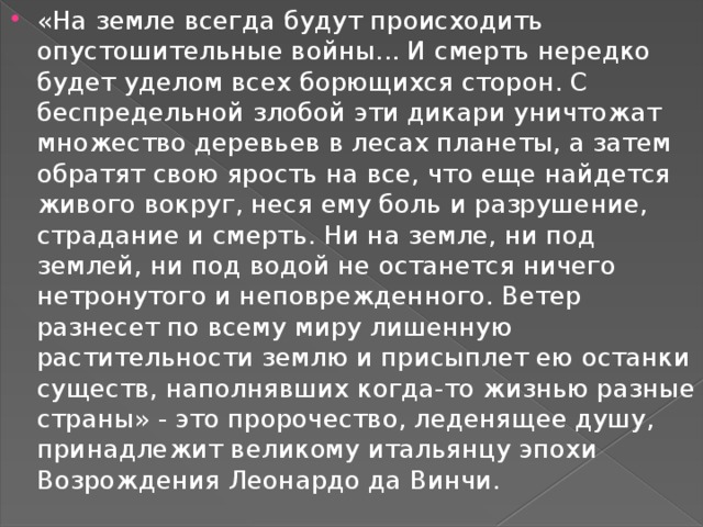 «На земле всегда будут происходить опустошительные войны... И смерть нередко будет уделом всех борющихся сторон. С беспредельной злобой эти дикари уничтожат множество деревьев в лесах планеты, а затем обратят свою ярость на все, что еще найдется живого вокруг, неся ему боль и разрушение, страдание и смерть. Ни на земле, ни под землей, ни под водой не останется ничего нетронутого и неповрежденного. Ветер разнесет по всему миру лишенную растительности землю и присыплет ею останки существ, наполнявших когда-то жизнью разные страны» - это пророчество, леденящее душу, принадлежит великому итальянцу эпохи Возрождения Леонардо да Винчи. 