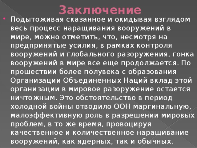 Заключение Подытоживая сказанное и окидывая взглядом весь процесс наращивания вооружений в мире, можно отметить, что, несмотря на предпринятые усилия, в рамках контроля вооружений и глобального разоружения, гонка вооружений в мире все еще продолжается. По прошествии более полувека с образования Организации Объединенных Наций вклад этой организации в мировое разоружение остается ничтожным. Это обстоятельство в период холодной войны отводило ООН маргинальную, малоэффективную роль в разрешении мировых проблем, в то же время, провоцируя качественное и количественное наращивание вооружений, как ядерных, так и обычных. 