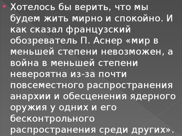 Хотелось бы верить, что мы будем жить мирно и спокойно. И как сказал французский обозреватель П. Аснер «мир в меньшей степени невозможен, а война в меньшей степени невероятна из-за почти повсеместного распространения анархии и обесценения ядерного оружия у одних и его бесконтрольного распространения среди других». 