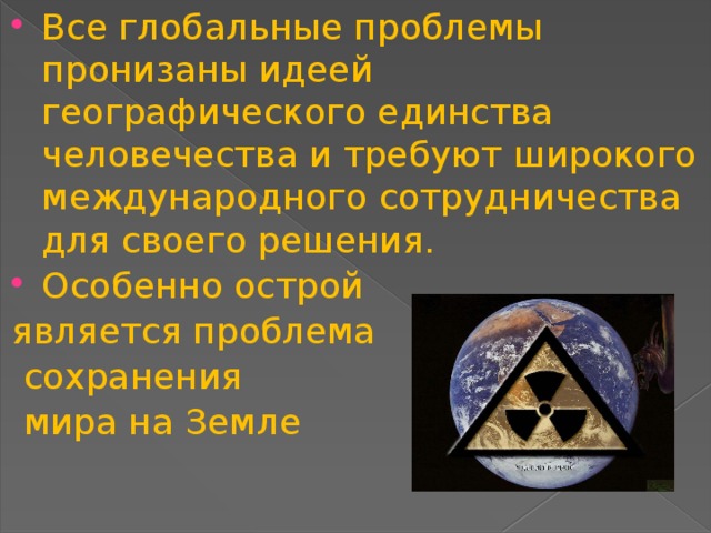 Все глобальные проблемы пронизаны идеей географического единства человечества и требуют широкого международного сотрудничества для своего решения. Особенно острой является проблема  сохранения  мира на Земле 