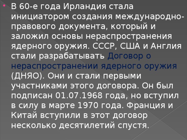 В 60-е года Ирландия стала инициатором создания международно- правового документа, который и заложил основы нераспространения ядерного оружия. СССР, США и Англия стали разрабатывать Договор о нераспространении ядерного оружия (ДНЯО). Они и стали первыми участниками этого договора. Он был подписан 01.07.1968 года, но вступил в силу в марте 1970 года. Франция и Китай вступили в этот договор несколько десятилетий спустя. 