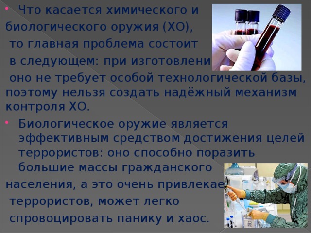 Что касается химического и биологического оружия (ХО),  то главная проблема состоит  в следующем: при изготовлении  оно не требует особой технологической базы, поэтому нельзя создать надёжный механизм контроля ХО. Биологическое оружие является эффективным средством достижения целей террористов: оно способно поразить большие массы гражданского населения, а это очень привлекает  террористов, может легко  спровоцировать панику и хаос. 