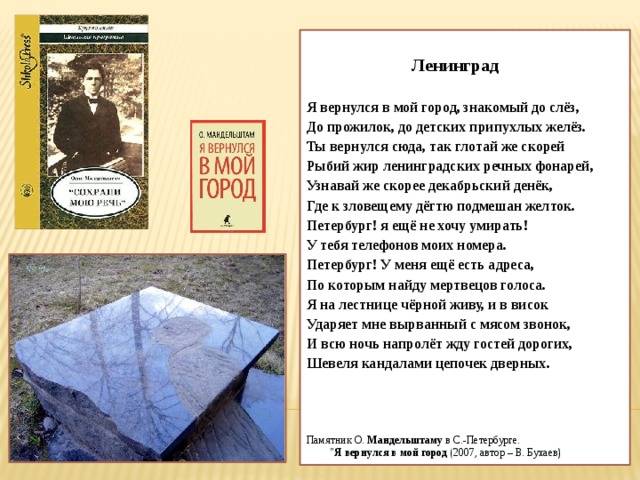   Ленинград  Я вернулся в мой город, знакомый до слёз, До прожилок, до детских припухлых желёз. Ты вернулся сюда, так глотай же скорей Рыбий жир ленинградских речных фонарей, Узнавай же скорее декабрьский денёк, Где к зловещему дёгтю подмешан желток. Петербург! я ещё не хочу умирать! У тебя телефонов моих номера. Петербург! У меня ещё есть адреса, По которым найду мертвецов голоса. Я на лестнице чёрной живу, и в висок Ударяет мне вырванный с мясом звонок, И всю ночь напролёт жду гостей дорогих, Шевеля кандалами цепочек дверных. Памятник О.  Мандельштаму  в С.-Петербурге. 