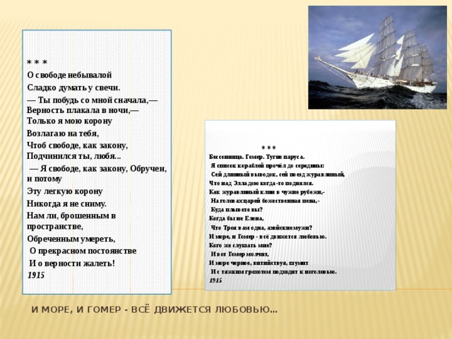   * * * О свободе небывалой Сладко думать у свечи. — Ты побудь со мной сначала,— Верность плакала в ночи,— Только я мою корону Возлагаю на тебя, Чтоб свободе, как закону, Подчинился ты, любя... — Я свободе, как закону, Обручен, и потому Эту легкую корону Никогда я не сниму. Нам ли, брошенным в пространстве, Обреченным умереть,  О прекрасном постоянстве  И о верности жалеть! 1915     * * * Бессонница. Гомер. Тугие паруса.  Я список кораблей прочёл до середины:  Сей длинный выводок, сей поезд журавлиный, Что над Элладою когда-то поднялся. Как журавлиный клин в чужие рубежи,-  На головах царей божественная пена,-  Куда плывете вы? Когда бы не Елена,  Что Троя вам одна, ахейские мужи? И море, и Гомер - всё движется любовью. Кого же слушать мне?  И вот Гомер молчит, И море черное, витийствуя, шумит  И с тяжким грохотом подходит к изголовью. 1915 И море, и Гомер - всё движется любовью…    