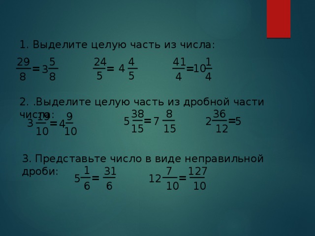 1. Выделите целую часть из числа: 4 41 29 1 24 5 4 = = 10 = 3 5 5 8 4 8 4 2. .Выделите целую часть из дробной части числа: 8 38 36 19 9 = = 2 5 7 5 = 3 4 12 15 15 10 10 3. Представьте число в виде неправильной дроби: 1 127 7 31 = = 5 12 6 10 10 6 
