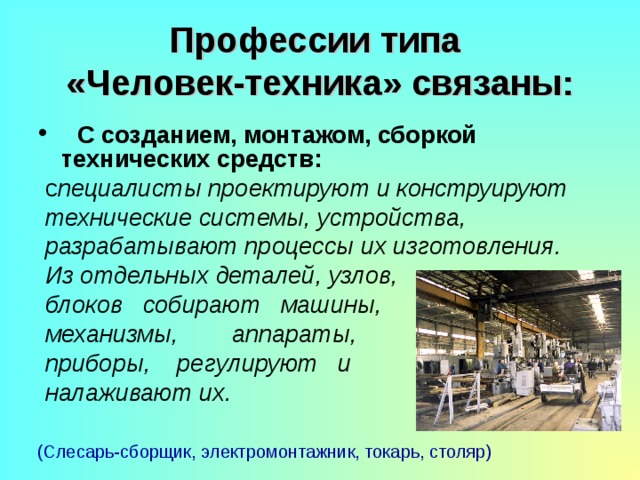 Профессии типа  «Человек-техника» связаны:  С  созданием, монтажом, сборкой технических средств:  с пециалисты проектируют и конструируют  технические системы, устройства,  разрабатывают процессы их изготовления.  Из отдельных деталей, узлов,  блоков собирают машины,  механизмы, аппараты,  приборы, регулируют и  налаживают их. (Слесарь-сборщик, электромонтажник, токарь, столяр) 