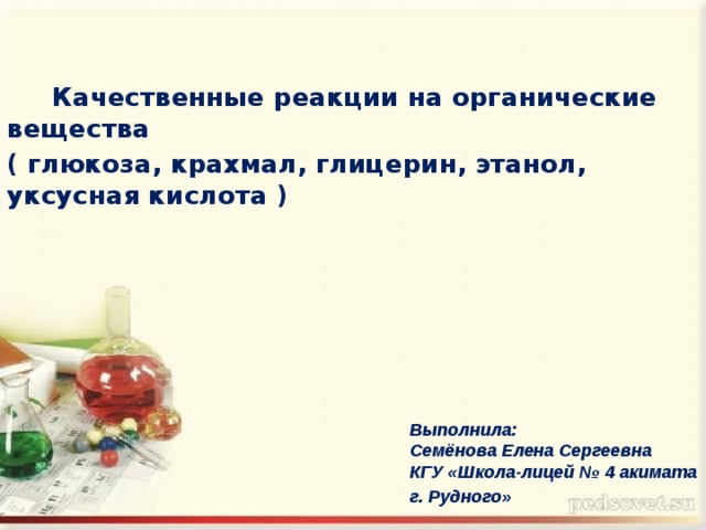  Качественные реакции на органические вещества ( глюкоза, крахмал, глицерин, этанол, уксусная кислота ) Выполнила:  Семёнова Елена Сергеевна  КГУ «Школа-лицей № 4 акимата г. Рудного»  