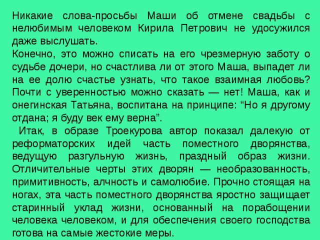 Никакие слова-просьбы Маши об отмене свадьбы с нелюбимым человеком Кирила Петрович не удосужился даже выслушать. Конечно, это можно списать на его чрезмерную заботу о судьбе дочери, но счастлива ли от этого Маша, выпадет ли на ее долю счастье узнать, что такое взаимная любовь? Почти с уверенностью можно сказать — нет! Маша, как и онегинская Татьяна, воспитана на принципе: “Но я другому отдана; я буду век ему верна”.  Итак, в образе Троекурова автор показал далекую от реформаторских идей часть поместного дворянства, ведущую разгульную жизнь, праздный образ жизни. Отличительные черты этих дворян — необразованность, примитивность, алчность и самолюбие. Прочно стоящая на ногах, эта часть поместного дворянства яростно защищает старинный уклад жизни, основанный на порабощении человека человеком, и для обеспечения своего господства готова на самые жестокие меры. 