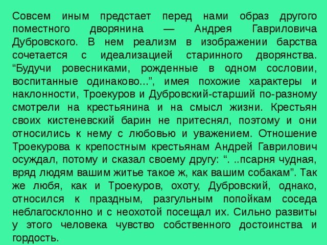 Совсем иным предстает перед нами образ другого поместного дворянина — Андрея Гавриловича Дубровского. В нем реализм в изображении барства сочетается с идеализацией старинного дворянства. “Будучи ровесниками, рожденные в одном сословии, воспитанные одинаково...”, имея похожие характеры и наклонности, Троекуров и Дубровский-старший по-разному смотрели на крестьянина и на смысл жизни. Крестьян своих кистеневский барин не притеснял, поэтому и они относились к нему с любовью и уважением. Отношение Троекурова к крепостным крестьянам Андрей Гаврилович осуждал, потому и сказал своему другу: “. ..псарня чудная, вряд людям вашим житье такое ж, как вашим собакам”. Так же любя, как и Троекуров, охоту, Дубровский, однако, относился к праздным, разгульным попойкам соседа неблагосклонно и с неохотой посещал их. Сильно развиты у этого человека чувство собственного достоинства и гордость. 