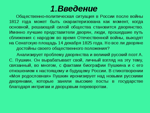 1.Введение  Общественно-политическая ситуация в России после войны 1812 года может быть охарактеризована как момент, когда основной, решающей силой общества становится дворянство. Именно лучшие представители дворян, люди, прошедшие путь сближения с народом во время Отечественной войны, выходят на Сенатскую площадь 14 декабря 1825 года. Но все ли дворяне достойны своего общественного положения?  Анализирует проблему дворянства и великий русский поэт А. С. Пушкин. Он вырабатывает свой, личный взгляд на эту тему, связанный, во многом, с фактами биографии Пушкина и с его отношением к настоящему и будущему России. В стихотворении «Моя родословная» Пушкин иронизирует над новыми русскими дворянами, которые заняли высокие посты в государстве благодаря интригам и дворцовым переворотам. 