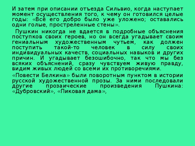 И затем при описании отъезда Сильвио, когда наступает момент осуществления того, к чему он готовился целые годы: «Всё его добро было уже уложено; оставались одни голые, простреленные стены».  Пушкин никогда не вдается в подробные объяснения поступков своих героев, но он всегда угадывает своим гениальным художественным чутьем, как должен поступить такой-то человек в силу своих индивидуальных качеств, социальных навыков и других причин. И угадывает безошибочно, так что мы без всяких объяснений, сразу чувствуем живую правду, видим живых людей со всеми их противоречиями. «Повести Белкина» были поворотным пунктом в истории русской художественной прозы. За ними последовали другие прозаические произведения Пушкина: «Дубровский», «Пиковая дама», 