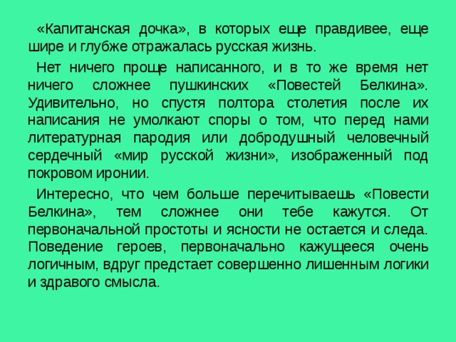  «Капитанская дочка», в которых еще правдивее, еще шире и глубже отражалась русская жизнь.  Нет ничего проще написанного, и в то же время нет ничего сложнее пушкинских «Повестей Белкина». Удивительно, но спустя полтора столетия после их написания не умолкают споры о том, что перед нами литературная пародия или добродушный человечный сердечный «мир русской жизни», изображенный под покровом иронии.  Интересно, что чем больше перечитываешь «Повести Белкина», тем сложнее они тебе кажутся. От первоначальной простоты и ясности не остается и следа. Поведение героев, первоначально кажущееся очень логичным, вдруг предстает совершенно лишенным логики и здравого смысла. 