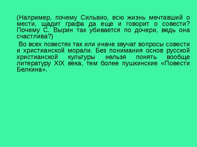 (Например, почему Сильвио, всю жизнь мечтавший о мести, щадит графа да еще и говорит о совести? Почему С. Вырин так убивается по дочери, ведь она счастлива?)  Во всех повестях так или иначе звучат вопросы совести и христианской морали. Без понимания основ русской христианской культуры нельзя понять вообще литературу XIX века, тем более пушкинские «Повести Белкина». 