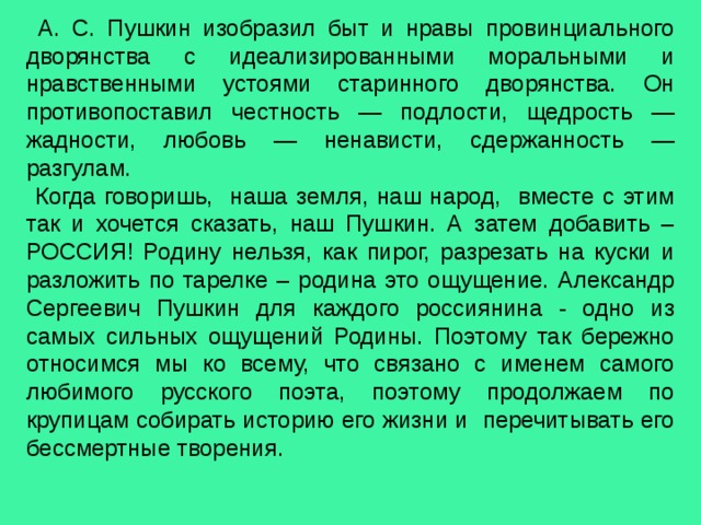  А. С. Пушкин изобразил быт и нравы провинциального дворянства с идеализированными моральными и нравственными устоями старинного дворянства. Он противопоставил честность — подлости, щедрость — жадности, любовь — ненависти, сдержанность — разгулам.  Когда говоришь, наша земля, наш народ, вместе с этим так и хочется сказать, наш Пушкин. А затем добавить – РОССИЯ! Родину нельзя, как пирог, разрезать на куски и разложить по тарелке – родина это ощущение. Александр Сергеевич Пушкин для каждого россиянина - одно из самых сильных ощущений Родины. Поэтому так бережно относимся мы ко всему, что связано с именем самого любимого русского поэта, поэтому продолжаем по крупицам собирать историю его жизни и перечитывать его бессмертные творения. 