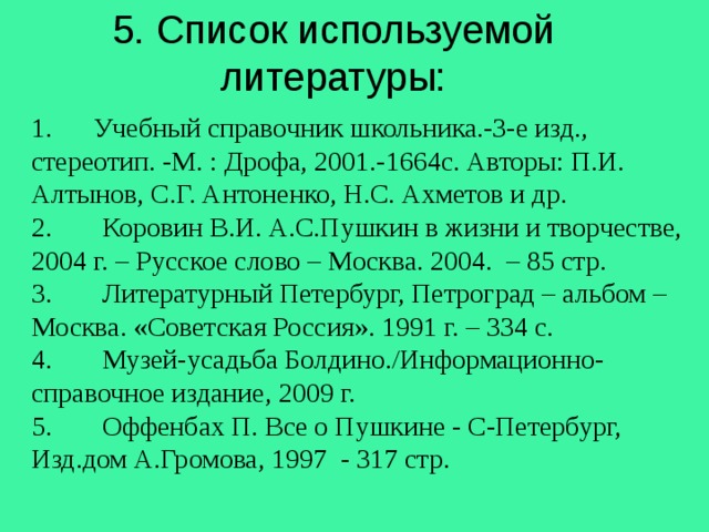  5. Список используемой литературы:   1. Учебный справочник школьника.-3-е изд., стереотип. -М. : Дрофа, 2001.-1664с. Авторы: П.И. Алтынов, С.Г. Антоненко, Н.С. Ахметов и др. 2.  Коровин В.И. А.С.Пушкин в жизни и творчестве, 2004 г. – Русское слово – Москва. 2004. – 85 стр. 3.  Литературный Петербург, Петроград – альбом – Москва. «Советская Россия». 1991 г. – 334 с. 4.  Музей-усадьба Болдино./Информационно-справочное издание, 2009 г. 5.  Оффенбах П. Все о Пушкине - С-Петербург, Изд.дом А.Громова, 1997 - 317 стр. 