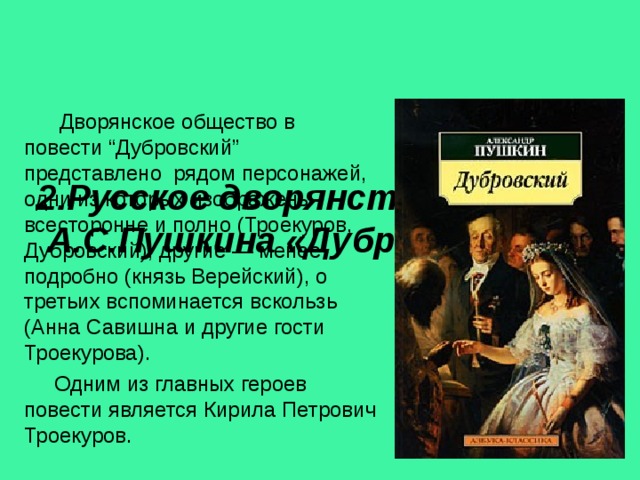      2.Русское дворянство в романе А.С.Пушкина «Дубровский»  Дворянское общество в повести “Дубровский” представлено рядом персонажей, одни из которых изображены всесторонне и полно (Троекуров, Дубровский), другие — менее подробно (князь Верейский), о третьих вспоминается вскользь (Анна Савишна и другие гости Троекурова).  Одним из главных героев повести является Кирила Петрович Троекуров. 