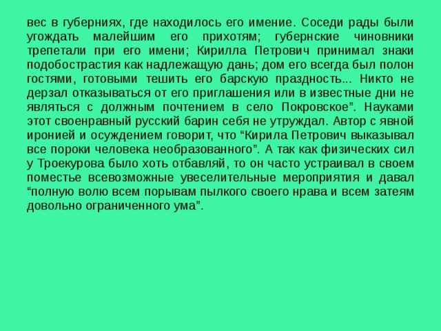 вес в губерниях, где находилось его имение. Соседи рады были угождать малейшим его прихотям; губернские чиновники трепетали при его имени; Кирилла Петрович принимал знаки подобострастия как надлежащую дань; дом его всегда был полон гостями, готовыми тешить его барскую праздность... Никто не дерзал отказываться от его приглашения или в известные дни не являться с должным почтением в село Покровское”. Науками этот своенравный русский барин себя не утруждал. Автор с явной иронией и осуждением говорит, что “Кирила Петрович выказывал все пороки человека необразованного”. А так как физических сил у Троекурова было хоть отбавляй, то он часто устраивал в своем поместье всевозможные увеселительные мероприятия и давал “полную волю всем порывам пылкого своего нрава и всем затеям довольно ограниченного ума”. 