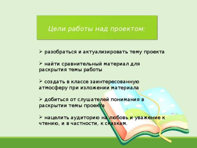  Цели работы над проектом:   разобраться и актуализировать тему проекта   найти сравнительный материал для раскрытия темы работы   создать в классе заинтересованную атмосферу при изложении материала   добиться от слушателей понимания в раскрытии темы проекта   нацелить аудиторию на любовь и уважение к чтению, и в частности, к сказкам. 