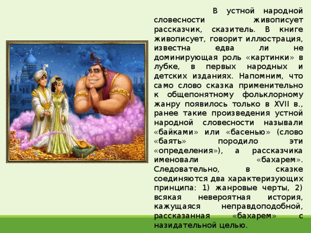  В устной народной словесности живописует рассказчик, сказитель. В книге живописует, говорит иллюстрация, известна едва ли не доминирующая роль «картинки» в лубке, в первых народных и детских изданиях. Напомним, что само слово сказка применительно к общепонятному фольклорному жанру появилось только в XVII в., ранее такие произведения устной народной словесности называли «байками» или «басенью» (слово «баять» породило эти «определения»), а рассказчика именовали «бахарем». Следовательно, в сказке соединяются два характеризующих принципа: 1) жанровые черты, 2) всякая невероятная история, кажущаяся неправдоподобной, рассказанная «бахарем» с назидательной целью. 