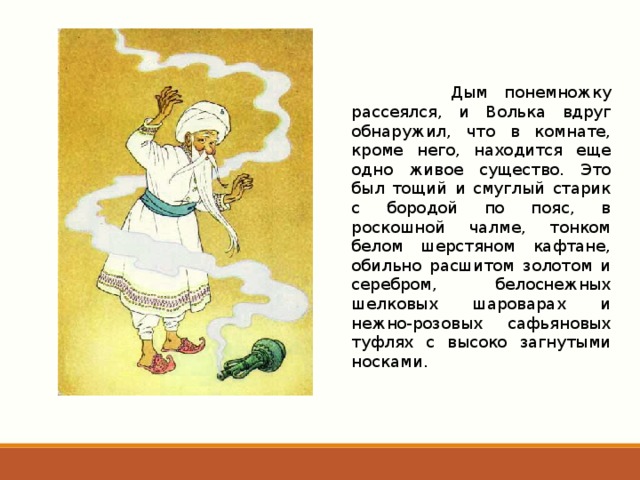  Дым понемножку рассеялся, и Волька вдруг обнаружил, что в комнате, кроме него, находится еще одно живое существо. Это был тощий и смуглый старик с бородой по пояс, в роскошной чалме, тонком белом шерстяном кафтане, обильно расшитом золотом и серебром, белоснежных шелковых шароварах и нежно-розовых сафьяновых туфлях с высоко загнутыми носками. 