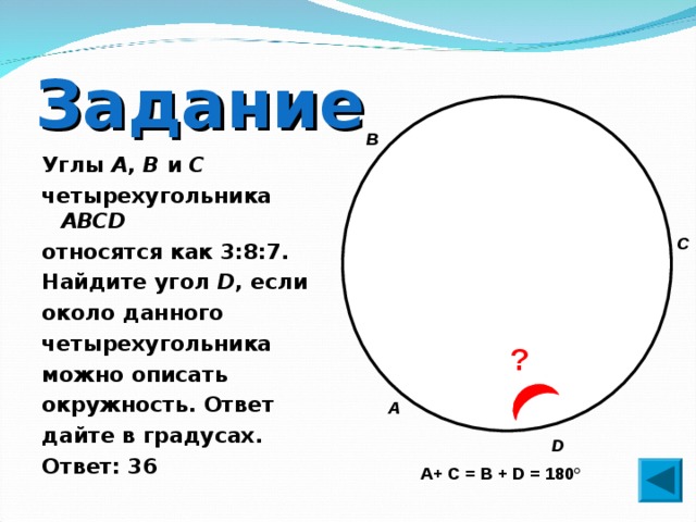 Задание В Углы A , B и C четырехугольника ABCD  относятся как 3:8:7. Найдите угол D , если около данного четырехугольника можно описать окружность. Ответ дайте в градусах. Ответ: 36 С ? А D А+ С = В + D = 180° 