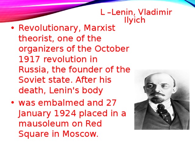 L –Lenin, Vladimir Ilyich   Revolutionary, Marxist theorist, one of the organizers of the October 1917 revolution in Russia, the founder of the Soviet state. After his death, Lenin's body was embalmed and 27 January 1924 placed in a mausoleum on Red Square in Moscow.  