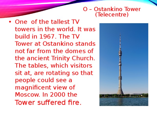 O – Ostankino Tower (Telecentre)   One of the tallest TV towers in the world. It was build in 1967. The TV Tower at Ostankino stands not far from the domes of the ancient Trinity Church. The tables, which visitors sit at, are rotating so that people could see a magnificent view of Moscow. In 2000 the Tower suffered fire.  