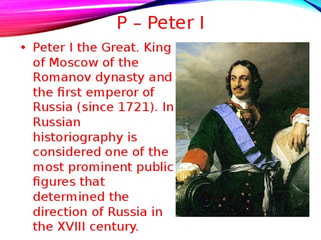 P – Peter I   Peter I the Great. King of Moscow of the Romanov dynasty and the first emperor of Russia (since 1721). In Russian historiography is considered one of the most prominent public figures that determined the direction of Russia in the XVIII century.  