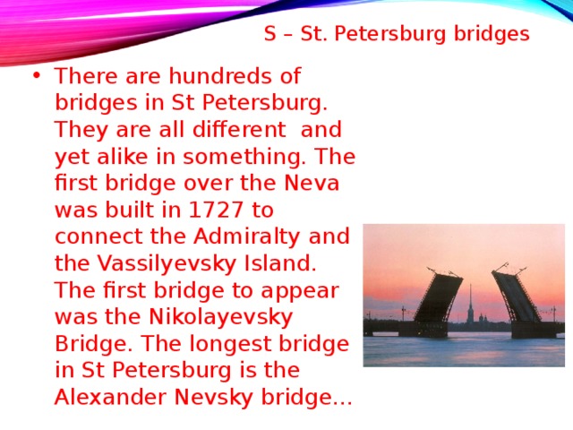 S – St. Petersburg bridges   There are hundreds of bridges in St Petersburg. They are all different and yet alike in something. The first bridge over the Neva was built in 1727 to connect the Admiralty and the Vassilyevsky Island. The first bridge to appear was the Nikolayevsky Bridge. The longest bridge in St Petersburg is the Alexander Nevsky bridge…  