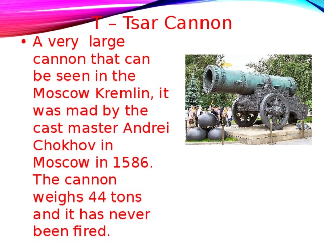 T – Tsar Cannon   A very large cannon that can be seen in the Moscow Kremlin, it was mad by the cast master Andrei Chokhov in Moscow in 1586. The cannon weighs 44 tons and it has never been fired.  