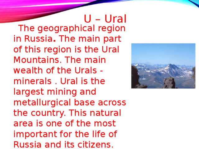    U – Ural  The geographical region in Russia . The main part of this region is the Ural Mountains. The main wealth of the Urals - minerals . Ural is the largest mining and metallurgical base across the country. This natural area is one of the most important for the life of Russia and its citizens. 