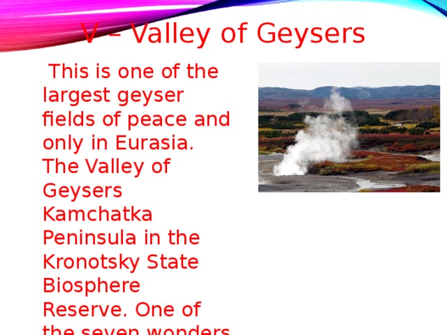 V – Valley of Geysers  This is one of the largest geyser fields of peace and only in Eurasia. The Valley of Geysers Kamchatka Peninsula in the Kronotsky State Biosphere Reserve. One of the seven wonders of Russia. 