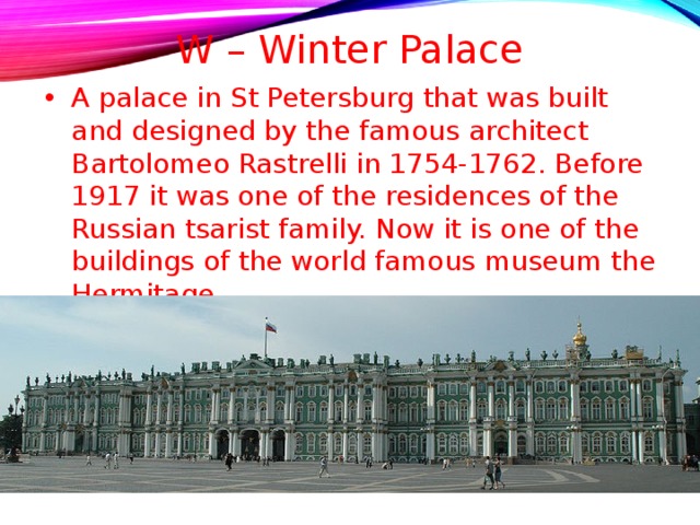 W – Winter Palace   A palace in St Petersburg that was built and designed by the famous architect Bartolomeo Rastrelli in 1754-1762. Before 1917 it was one of the residences of the Russian tsarist family. Now it is one of the buildings of the world famous museum the Hermitage.  