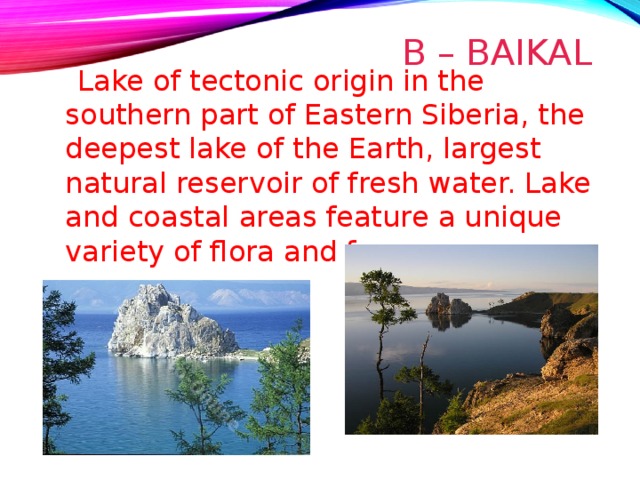 B – BAIKAL  Lake of tectonic origin in the southern part of Eastern Siberia, the deepest lake of the Earth, largest natural reservoir of fresh water. Lake and coastal areas feature a unique variety of flora and fauna. 