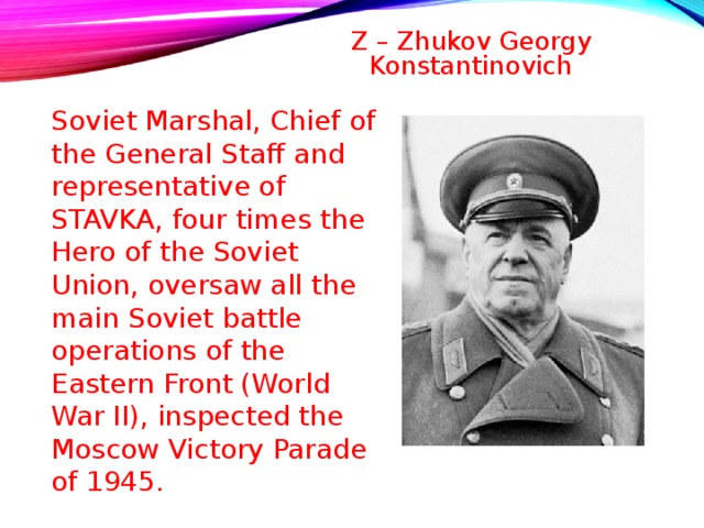 Z – Zhukov Georgy Konstantinovich   Soviet Marshal, Chief of the General Staff and representative of STAVKA, four times the Hero of the Soviet Union, oversaw all the main Soviet battle operations of the Eastern Front (World War II), inspected the Moscow Victory Parade of 1945 . 