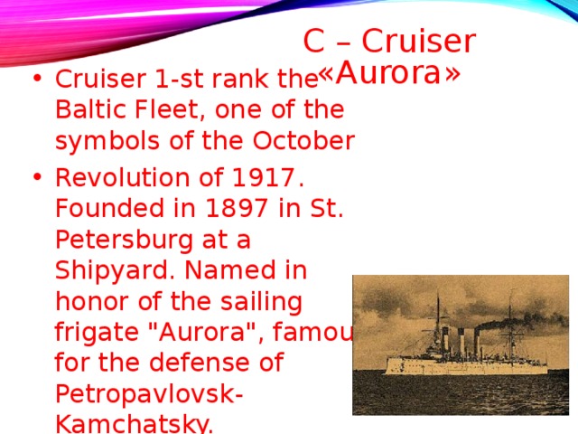C – Cruiser «Aurora»   Cruiser 1-st rank the Baltic Fleet, one of the symbols of the October Revolution of 1917. Founded in 1897 in St. Petersburg at a Shipyard. Named in honor of the sailing frigate 