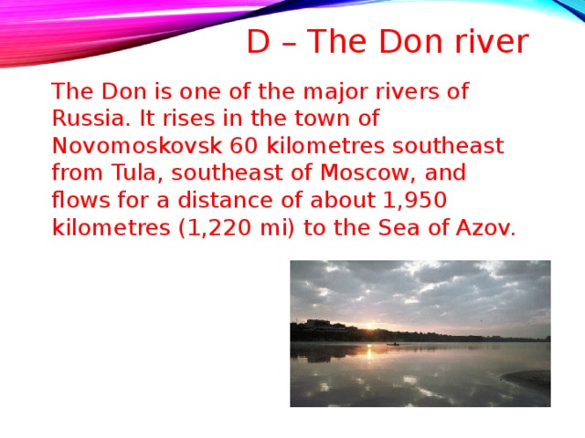 D – The Don river   The Don is one of the major rivers of Russia. It rises in the town of Novomoskovsk 60 kilometres southeast from Tula, southeast of Moscow, and flows for a distance of about 1,950 kilometres (1,220 mi) to the Sea of Azov. 