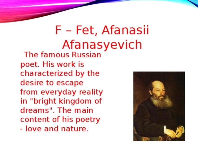 F – Fet, Afanasii Afanasyevich  The famous Russian poet. His work is characterized by the desire to escape from everyday reality in 