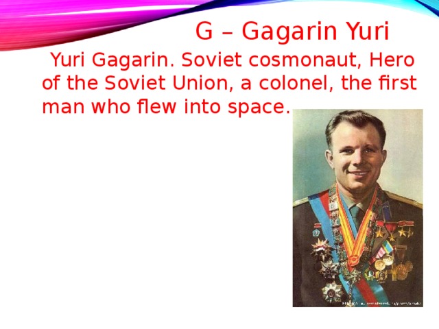 G – Gagarin Yuri    Yuri Gagarin. Soviet cosmonaut, Hero of the Soviet Union, a colonel, the first man who flew into space . 