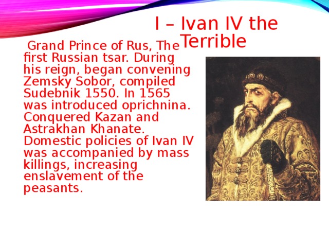 I – Ivan IV the Terrible    Grand Prince of Rus, The first Russian tsar. During his reign, began convening Zemsky Sobor, compiled Sudebnik 1550. In 1565 was introduced oprichnina. Conquered Kazan and Astrakhan Khanate. Domestic policies of Ivan IV was accompanied by mass killings, increasing enslavement of the peasants . 