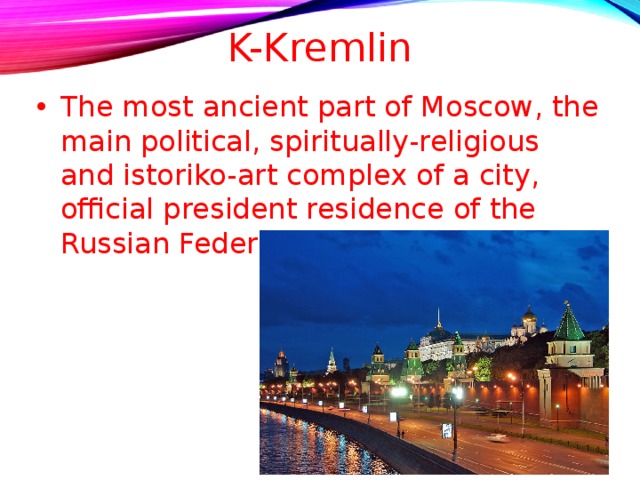 K-Kremlin The most ancient part of Moscow, the main political, spiritually-religious and istoriko-art complex of a city, official president residence of the Russian Federation .  