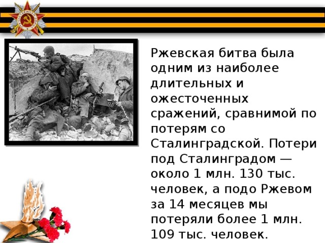 Ржевская битва была одним из наиболее длительных и ожесточенных сражений, сравнимой по потерям со Сталинградской. Потери под Сталинградом — около 1 млн. 130 тыс. человек, а подо Ржевом за 14 месяцев мы потеряли более 1 млн. 109 тыс. человек.   