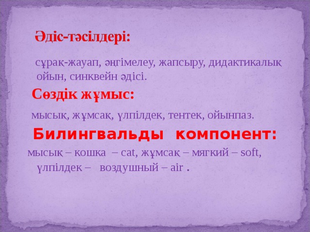  сұрақ-жауап, әңгімелеу, жапсыру, дидактикалық ойын, синквейн әдісі.  Сөздік жұмыс:  мысық, жұмсақ, үлпілдек, тентек, ойынпаз.  Билингвальды компонент:  мысық – кошка – cat, жұмсақ – мягкий – soft, үлпілдек – воздушный – air . 