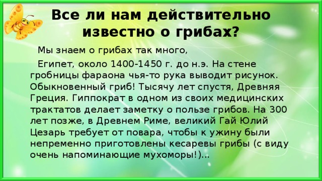 Все ли нам действительно известно о грибах?  Мы знаем о грибах так много,  Египет, около 1400-1450 г. до н.э. На стене гробницы фараона чья-то рука выводит рисунок. Обыкновенный гриб! Тысячу лет спустя, Древняя Греция. Гиппократ в одном из своих медицинских трактатов делает заметку о пользе грибов. На 300 лет позже, в Древнем Риме, великий Гай Юлий Цезарь требует от повара, чтобы к ужину были непременно приготовлены кесаревы грибы (с виду очень напоминающие мухоморы!)... 