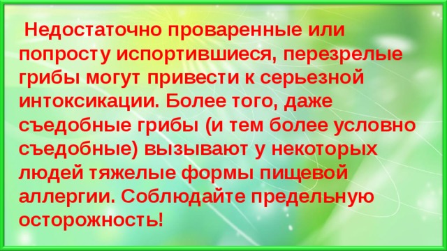  Недостаточно проваренные или попросту испортившиеся, перезрелые грибы могут привести к серьезной интоксикации. Более того, даже съедобные грибы (и тем более условно съедобные) вызывают у некоторых людей тяжелые формы пищевой аллергии. Соблюдайте предельную осторожность! 