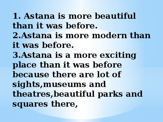 1. Astana is more beautiful than it was before.  2.Astana is more modern than it was before.  3.Astana is a more exciting place than it was before because there are lot of sights,museums and theatres,beautiful parks and squares there, 